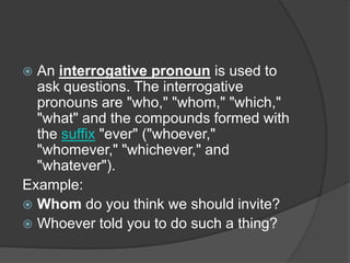  An interrogative pronoun is used to
  ask questions. The interrogative
  pronouns are "who," "whom," "which,"
  "what" and the compounds formed with
  the suffix "ever" ("whoever,"
  "whomever," "whichever," and
  "whatever").
Example:
 Whom do you think we should invite?
 Whoever told you to do such a thing?
 