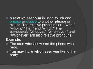  a relative pronoun is used to link one
  phrase or clause to another phrase or
  clause. The relative pronouns are "who,"
  "whom," "that," and "which." The
  compounds "whoever," "whomever," and
  "whichever" are also relative pronouns.
Example:
 The man who answered the phone was
  rude.
 You may invite whomever you like to the
  party.
 