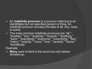  An indefinite pronoun is a pronoun referring to an
  identifiable but not specified person or thing. An
  indefinite pronoun conveys the idea of all, any, none,
  or some.
 The most common indefinite pronouns are "all,"
  "another," "any," "anybody," "anyone," "anything,"
  "each," "everybody," "everyone," "everything," "few,"
  "many," "nobody," "none," "one," "several," "some,"
  "somebody,“
Example:
 Many were invited to the lunch but only twelve
  showed up.
 