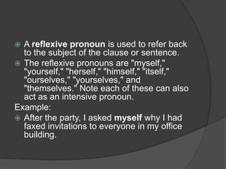  A reflexive pronoun is used to refer back
  to the subject of the clause or sentence.
 The reflexive pronouns are "myself,"
  "yourself," "herself," "himself," "itself,"
  "ourselves," "yourselves," and
  "themselves." Note each of these can also
  act as an intensive pronoun.
Example:
 After the party, I asked myself why I had
  faxed invitations to everyone in my office
  building.
 