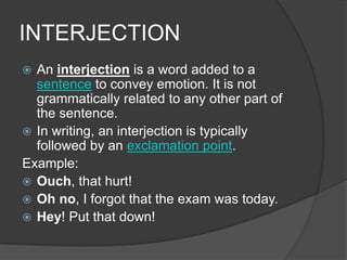 INTERJECTION
 An interjection is a word added to a
  sentence to convey emotion. It is not
  grammatically related to any other part of
  the sentence.
 In writing, an interjection is typically
  followed by an exclamation point.
Example:
 Ouch, that hurt!
 Oh no, I forgot that the exam was today.
 Hey! Put that down!
 