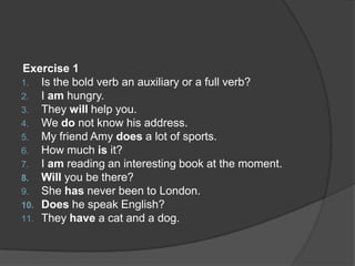 Exercise 1
1. Is the bold verb an auxiliary or a full verb?
2. I am hungry.
3. They will help you.
4. We do not know his address.
5. My friend Amy does a lot of sports.
6. How much is it?
7. I am reading an interesting book at the moment.
8. Will you be there?
9. She has never been to London.
10. Does he speak English?
11. They have a cat and a dog.
 