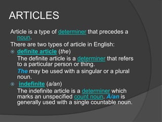ARTICLES
Article is a type of determiner that precedes a
   noun.
There are two types of article in English:
 definite article (the)
   The definite article is a determiner that refers
   to a particular person or thing.
   The may be used with a singular or a plural
   noun.
 indefinite (a/an)
   The indefinite article is a determiner which
   marks an unspecified count noun. A/an is
   generally used with a single countable noun.
 