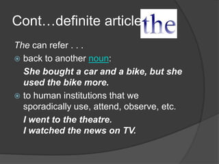 Cont…definite article
The can refer . . .
 back to another noun:
  She bought a car and a bike, but she
  used the bike more.
 to human institutions that we
  sporadically use, attend, observe, etc.
  I went to the theatre.
  I watched the news on TV.
 