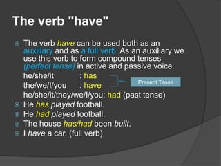 The verb "have"
   The verb have can be used both as an
    auxiliary and as a full verb. As an auxiliary we
    use this verb to form compound tenses
    (perfect tense) in active and passive voice.
    he/she/it         : has
                                       Present Tense
    the/we/I/you      : have
    he/she/it/they/we/I/you: had (past tense)
   He has played football.
   He had played football.
   The house has/had been built.
   I have a car. (full verb)
 