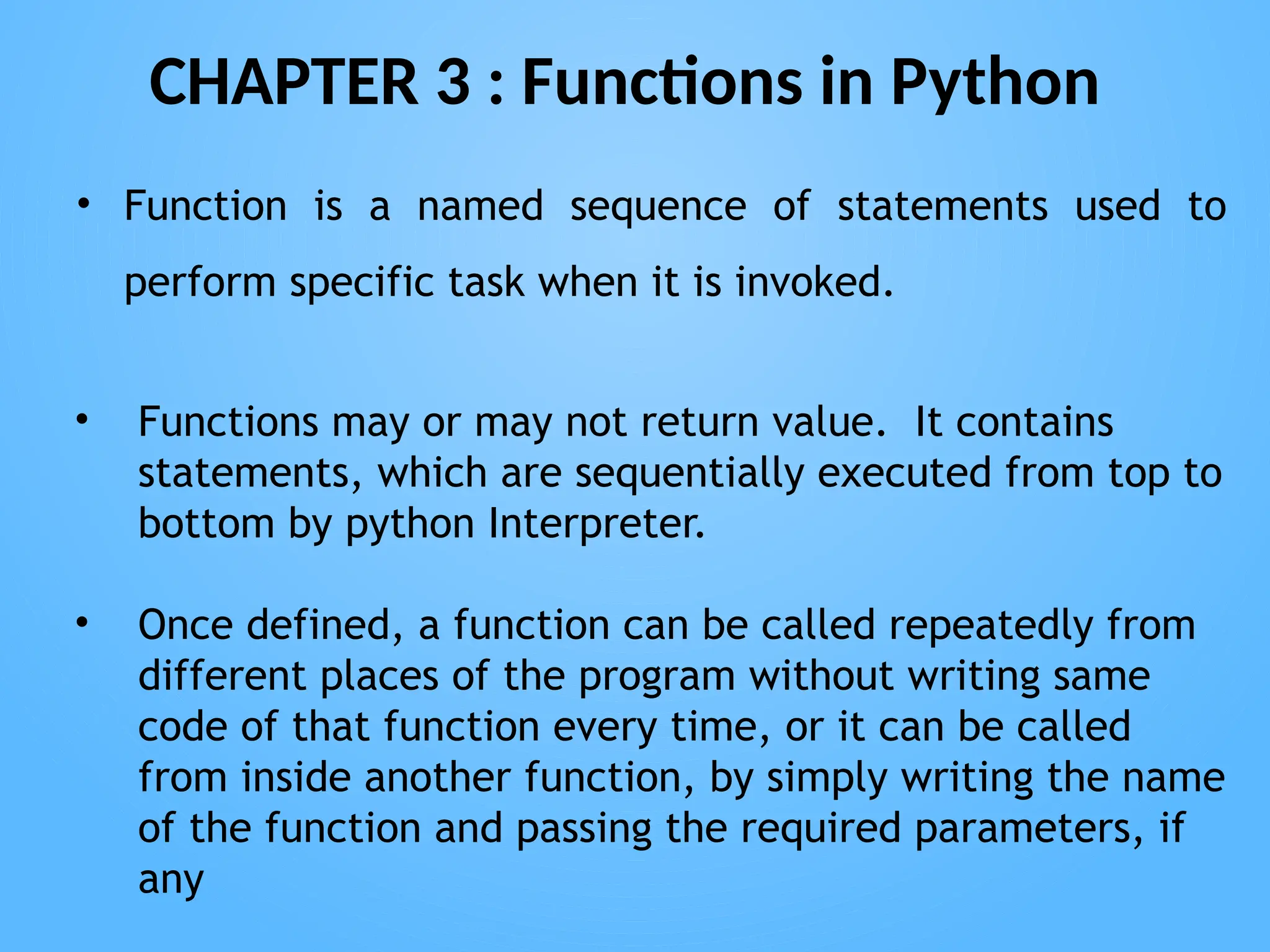 CHAPTER 3 : Functions in Python
• Function is a named sequence of statements used to
perform specific task when it is invoked.
• Functions may or may not return value. It contains
statements, which are sequentially executed from top to
bottom by python Interpreter.
• Once defined, a function can be called repeatedly from
different places of the program without writing same
code of that function every time, or it can be called
from inside another function, by simply writing the name
of the function and passing the required parameters, if
any
 
