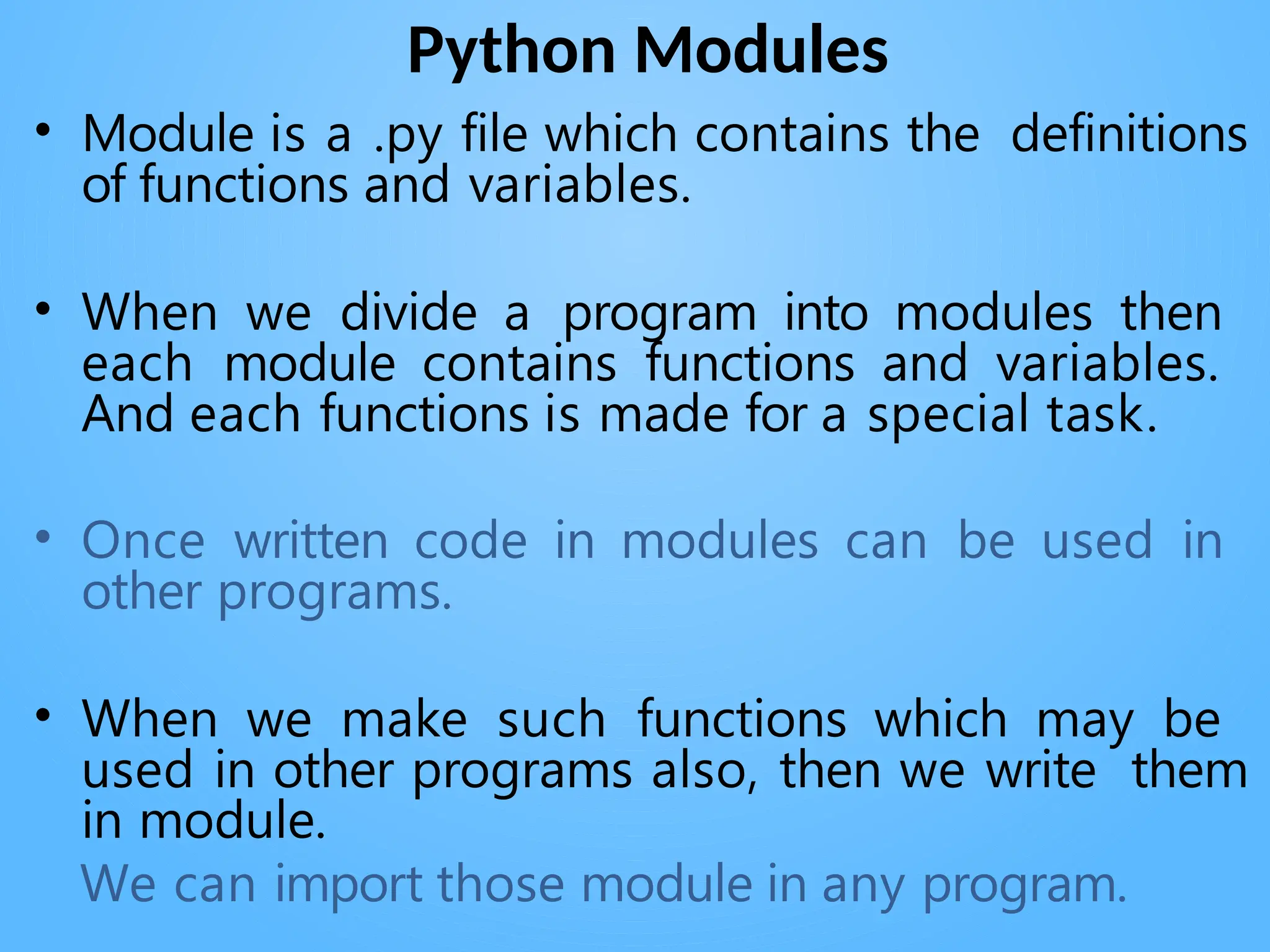 Python Modules
• Module is a .py file which contains the definitions
of functions and variables.
• When we divide a program into modules then
each module contains functions and variables.
And each functions is made for a special task.
• Once written code in modules can be used in
other programs.
• When we make such functions which may be
used in other programs also, then we write them
in module.
We can import those module in any program.
 
