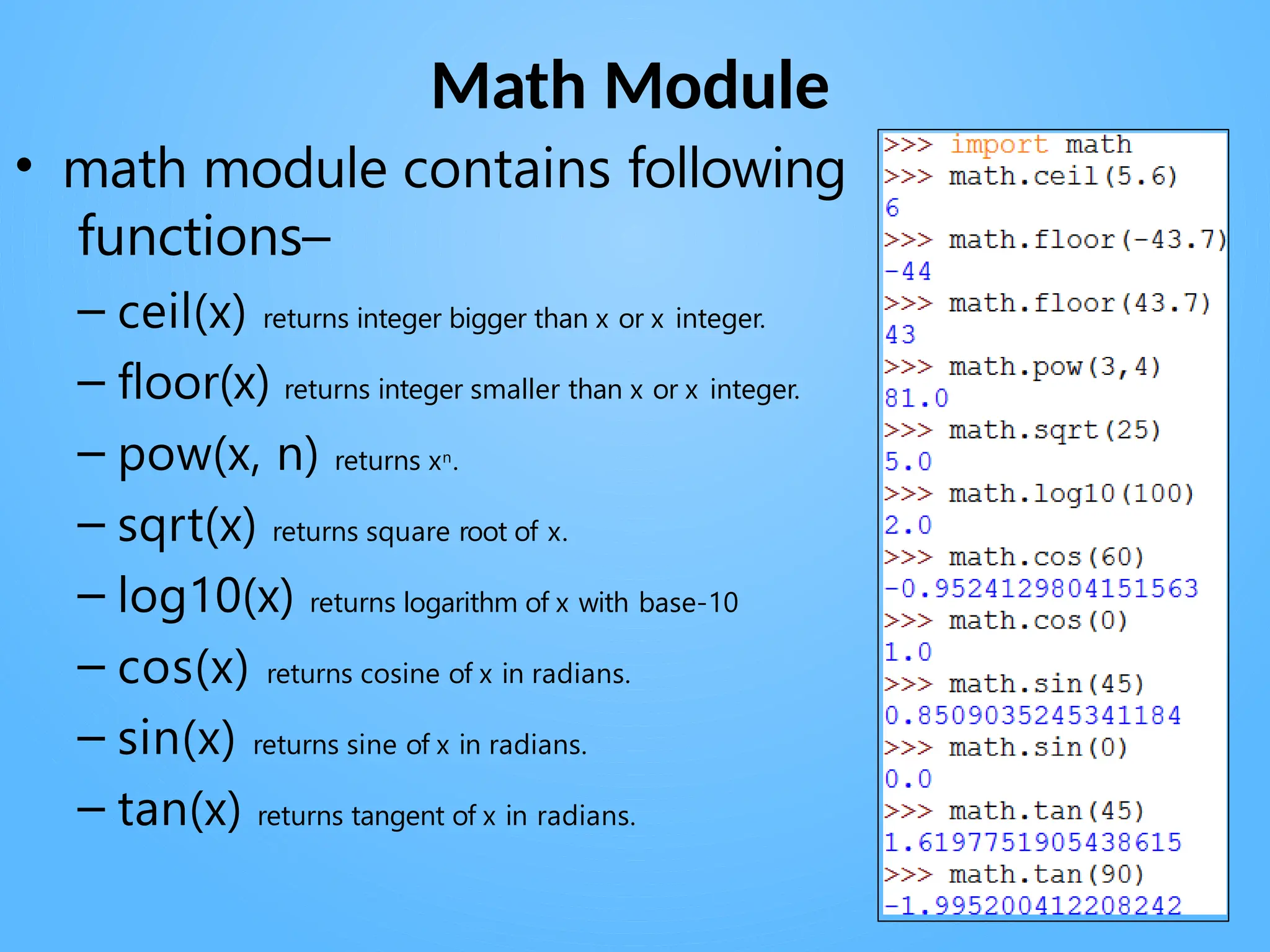 Math Module
• math module contains following
functions–
– ceil(x) returns integer bigger than x or x integer.
– floor(x) returns integer smaller than x or x integer.
– pow(x, n) returns xn.
– sqrt(x) returns square root of x.
– log10(x) returns logarithm of x with base-10
– cos(x) returns cosine of x in radians.
– sin(x) returns sine of x in radians.
– tan(x) returns tangent of x in radians.
 