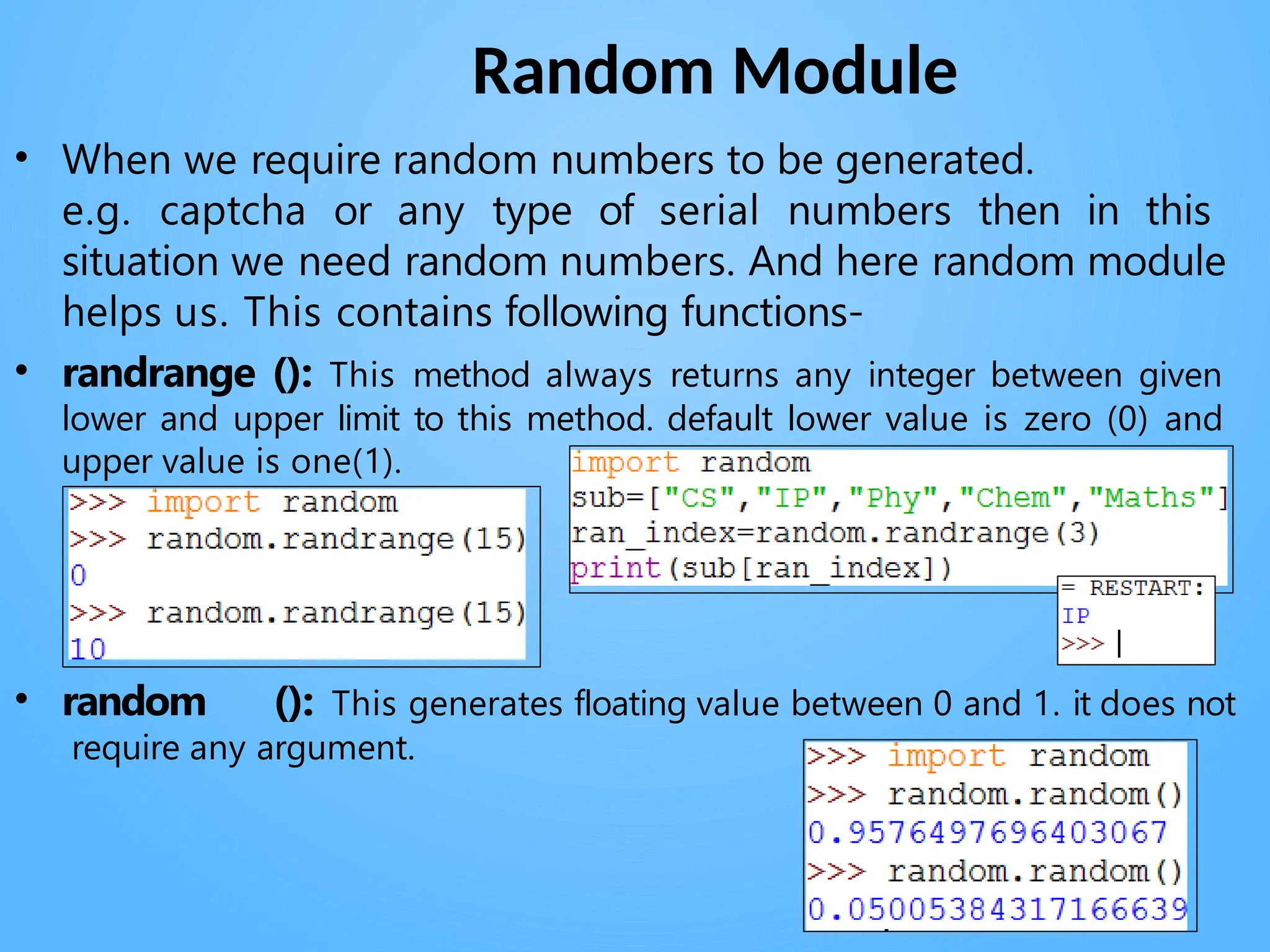 Random Module
• When we require random numbers to be generated.
e.g. captcha or any type of serial numbers then in this
situation we need random numbers. And here random module
helps us. This contains following functions-
• randrange (): This method always returns any integer between given
lower and upper limit to this method. default lower value is zero (0) and
upper value is one(1).
• random (): This generates floating value between 0 and 1. it does not
require any argument.
 