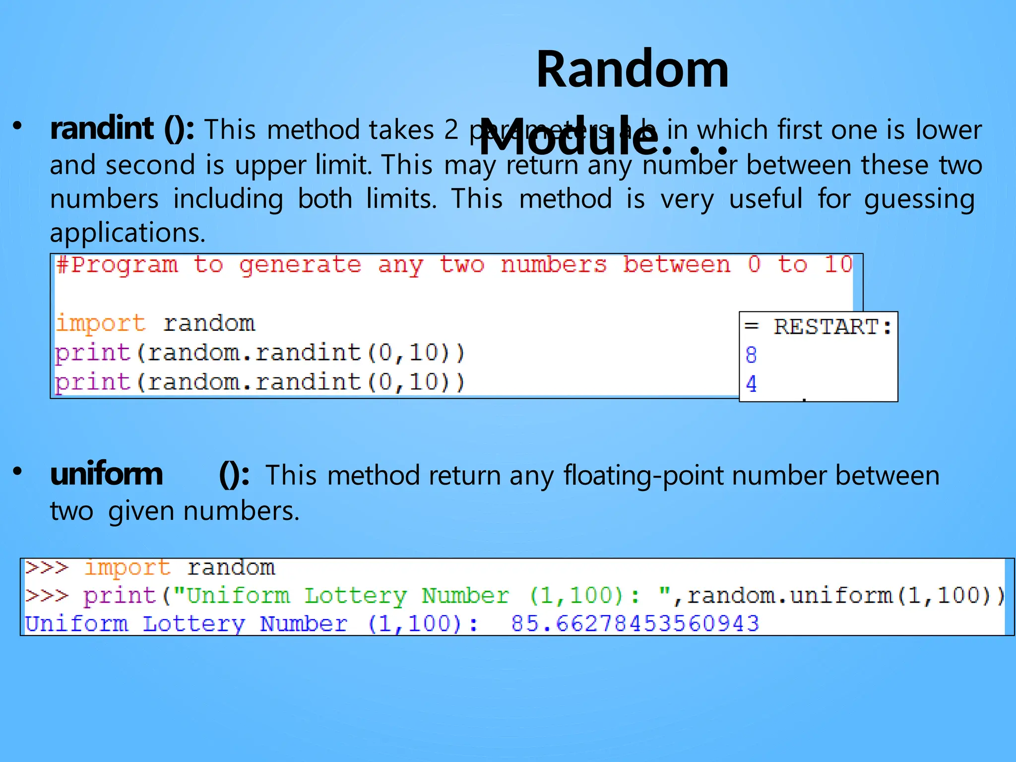 Random
Module. . .
• randint (): This method takes 2 parameters a,b in which first one is lower
and second is upper limit. This may return any number between these two
numbers including both limits. This method is very useful for guessing
applications.
• uniform (): This method return any floating-point number between
two given numbers.
 