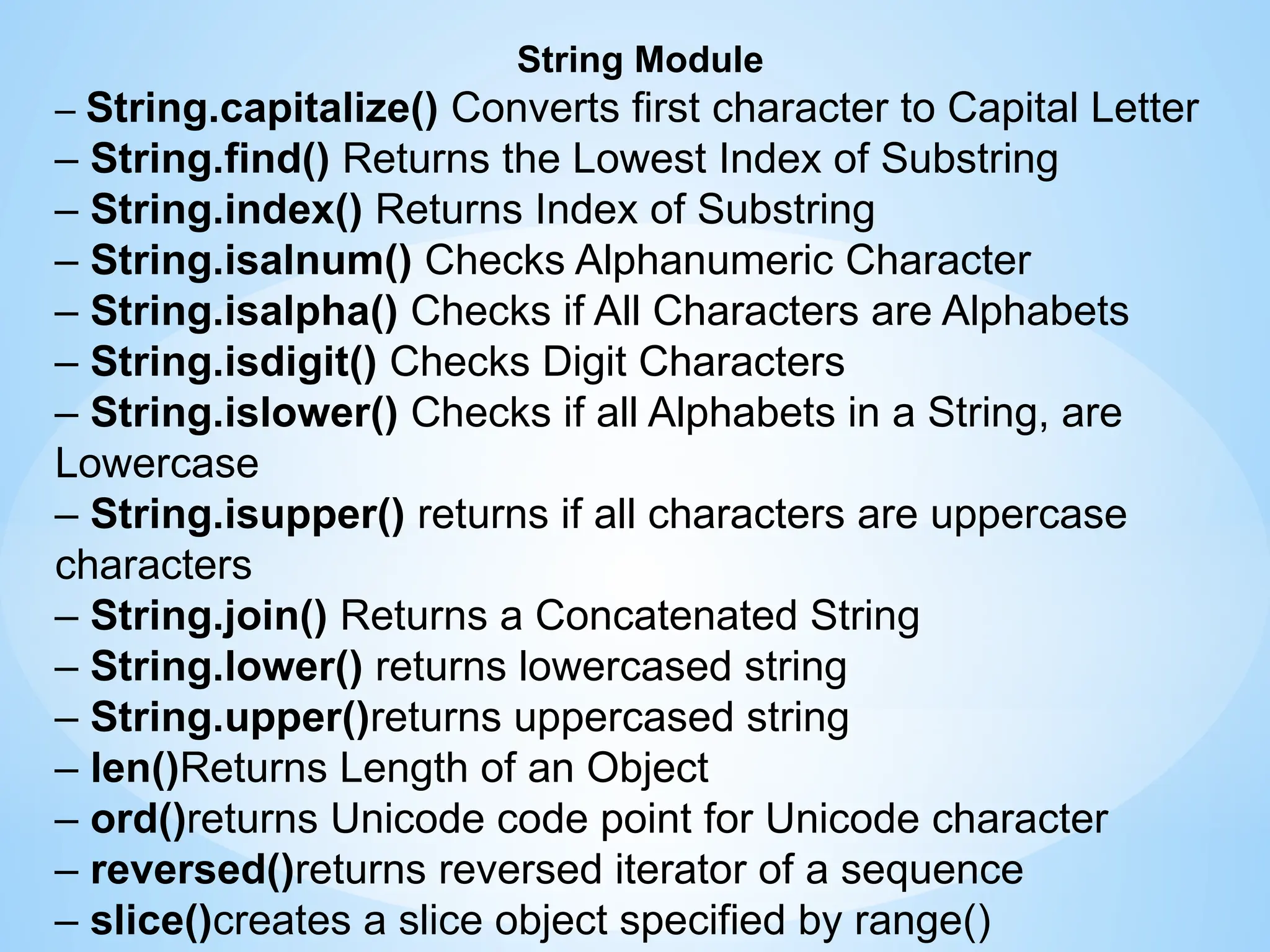 String Module
– String.capitalize() Converts first character to Capital Letter
– String.find() Returns the Lowest Index of Substring
– String.index() Returns Index of Substring
– String.isalnum() Checks Alphanumeric Character
– String.isalpha() Checks if All Characters are Alphabets
– String.isdigit() Checks Digit Characters
– String.islower() Checks if all Alphabets in a String, are
Lowercase
– String.isupper() returns if all characters are uppercase
characters
– String.join() Returns a Concatenated String
– String.lower() returns lowercased string
– String.upper()returns uppercased string
– len()Returns Length of an Object
– ord()returns Unicode code point for Unicode character
– reversed()returns reversed iterator of a sequence
– slice()creates a slice object specified by range()
 