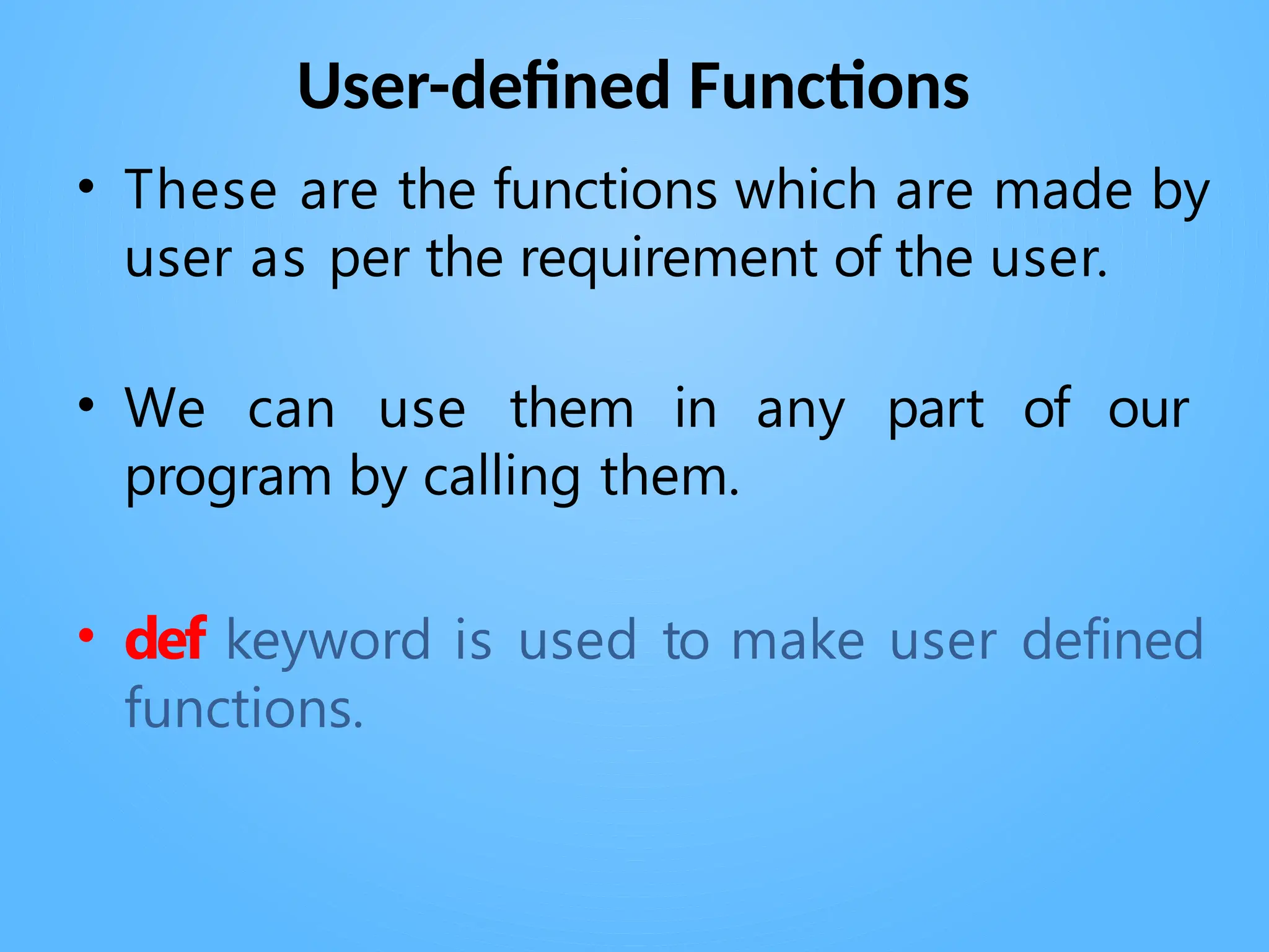 User-defined Functions
• These are the functions which are made by
user as per the requirement of the user.
• We can use them in any part of our
program by calling them.
• def keyword is used to make user defined
functions.
 