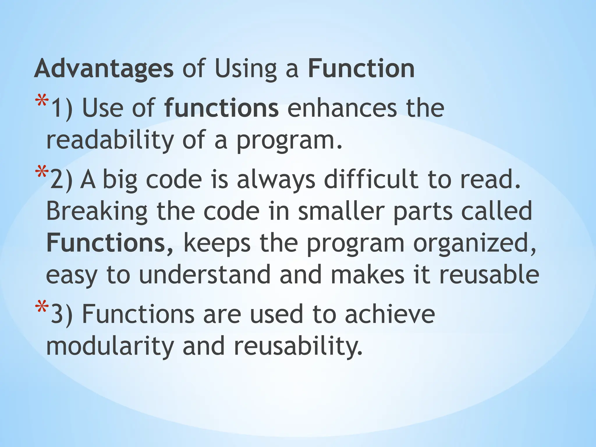 Advantages of Using a Function
*1) Use of functions enhances the
readability of a program.
*2) A big code is always difficult to read.
Breaking the code in smaller parts called
Functions, keeps the program organized,
easy to understand and makes it reusable
*3) Functions are used to achieve
modularity and reusability.
 