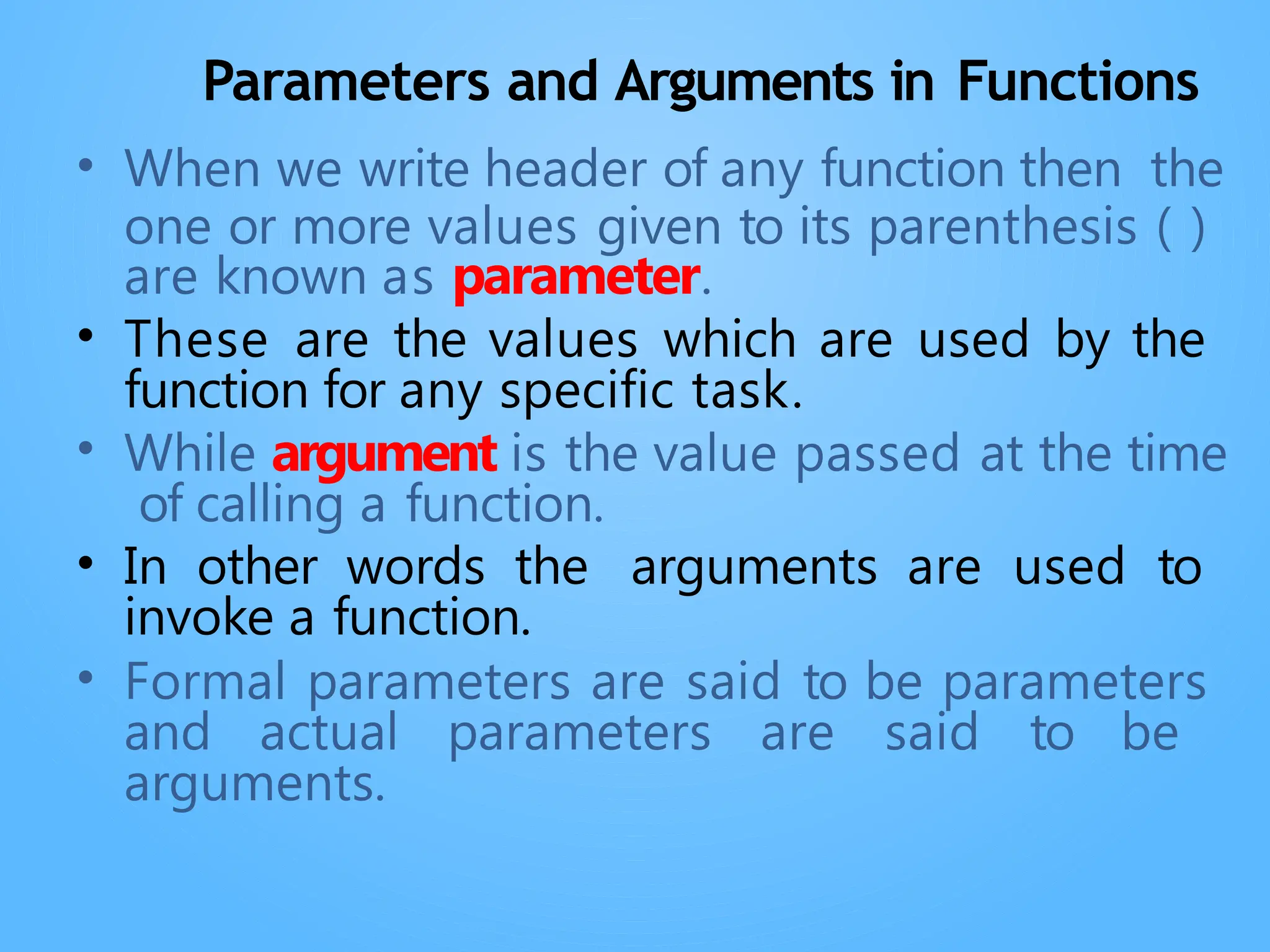 Parameters and Arguments in Functions
• When we write header of any function then the
one or more values given to its parenthesis ( )
are known as parameter.
• These are the values which are used by the
function for any specific task.
• While argument is the value passed at the time
of calling a function.
• In other words the arguments are used to
invoke a function.
• Formal parameters are said to be parameters
and actual parameters are said to be
arguments.
 
