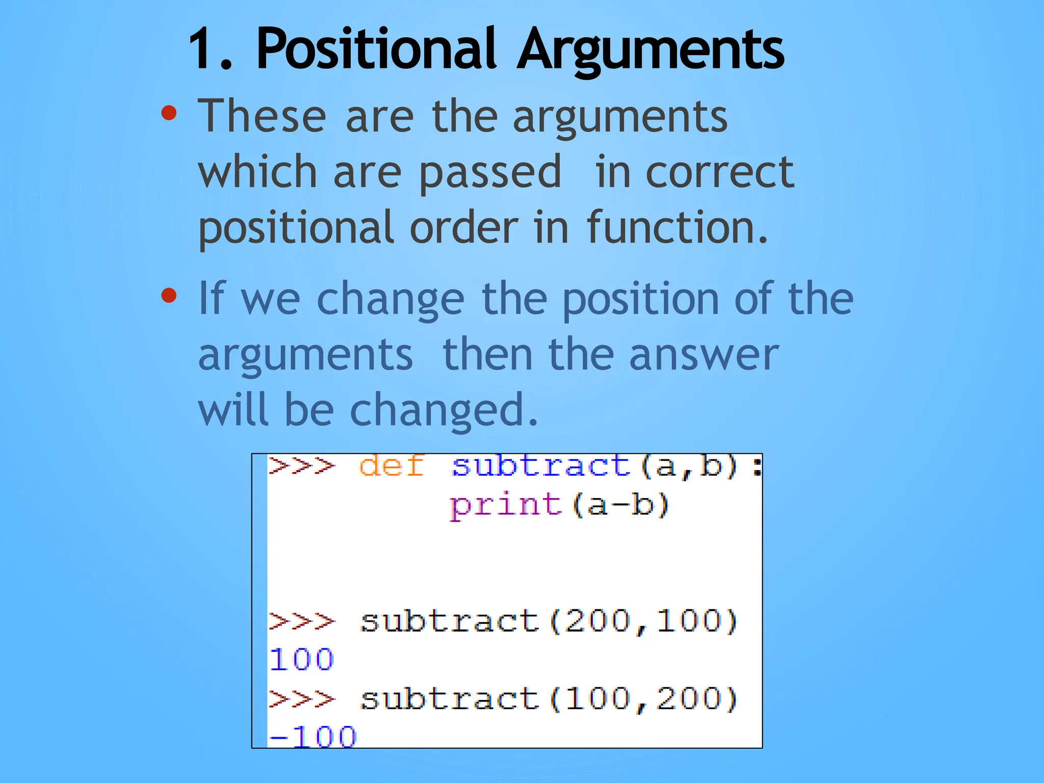 1. Positional Arguments
• These are the arguments
which are passed in correct
positional order in function.
• If we change the position of the
arguments then the answer
will be changed.
 