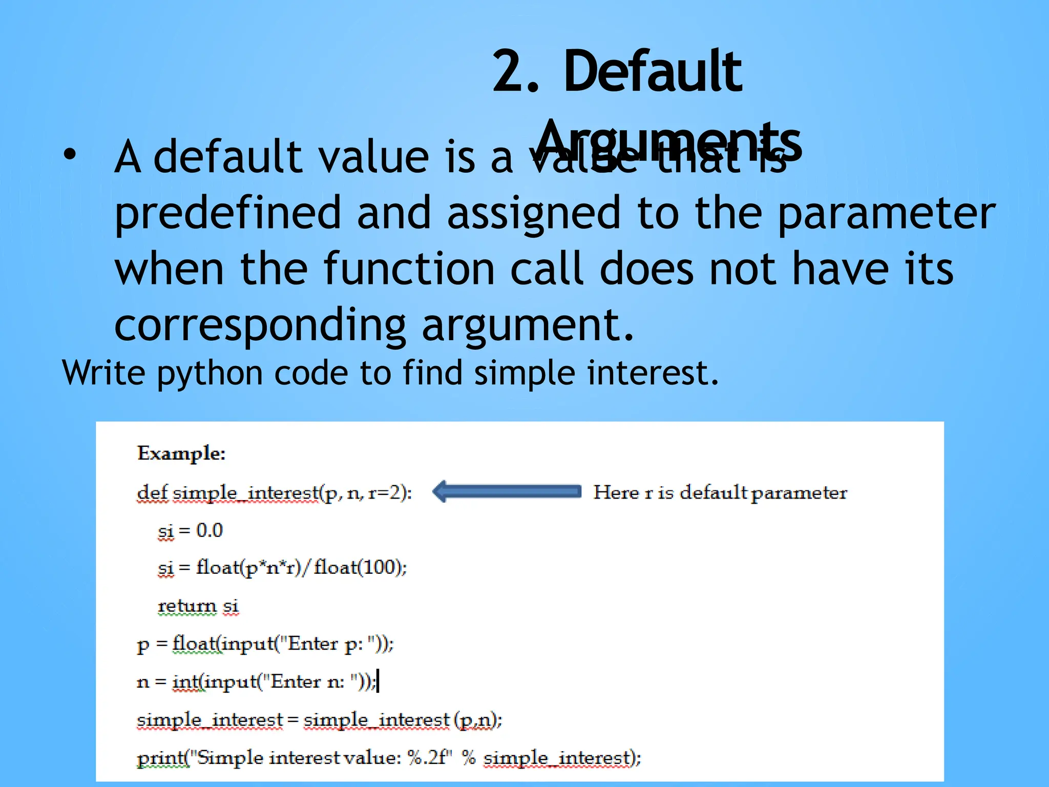 2. Default
Arguments
• A default value is a value that is
predefined and assigned to the parameter
when the function call does not have its
corresponding argument.
Write python code to find simple interest.
 