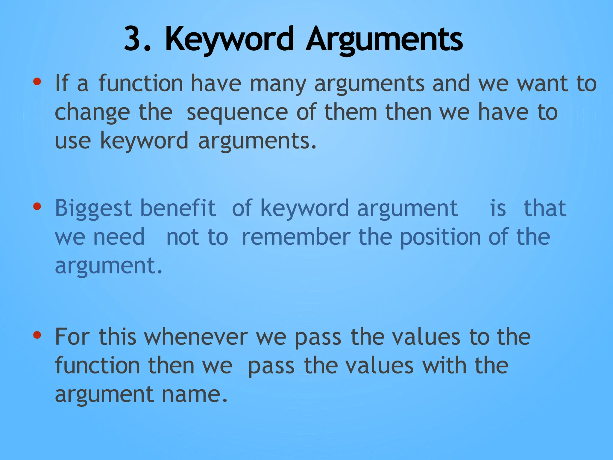 3. Keyword Arguments
• If a function have many arguments and we want to
change the sequence of them then we have to
use keyword arguments.
• Biggest benefit of keyword argument is that
we need not to remember the position of the
argument.
• For this whenever we pass the values to the
function then we pass the values with the
argument name.
 