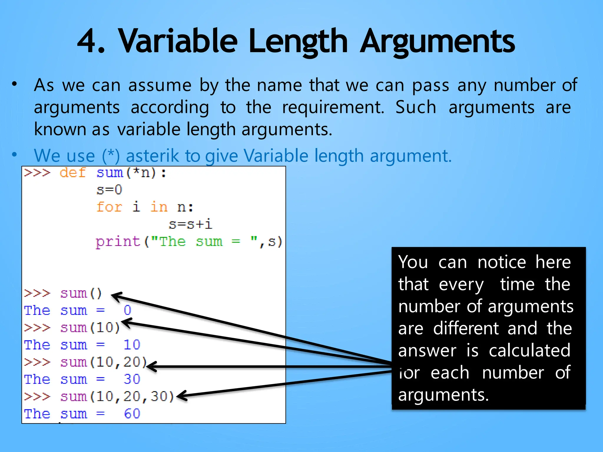 Neha Tyagi, PGT CS, KV No-5,Jaipur
4. Variable Length Arguments
• As we can assume by the name that we can pass any number of
arguments according to the requirement. Such arguments are
known as variable length arguments.
• We use (*) asterik to give Variable length argument.
You can notice here
that every time the
number of arguments
are different and the
answer is calculated
for each number of
arguments.
 