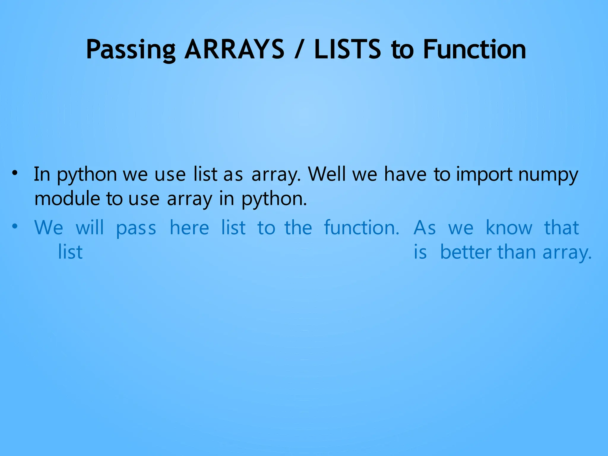 Passing ARRAYS / LISTS to Function
• In python we use list as array. Well we have to import numpy
module to use array in python.
• We will pass here list to the function. As we know that
list is better than array.
 