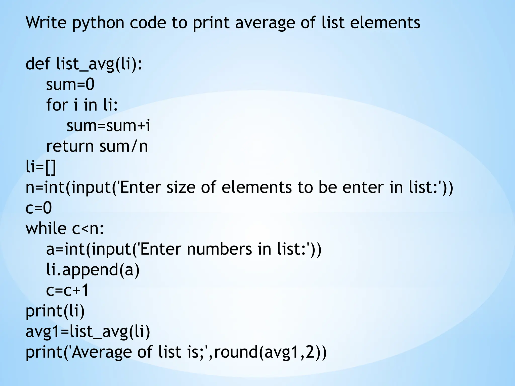 Write python code to print average of list elements
def list_avg(li):
sum=0
for i in li:
sum=sum+i
return sum/n
li=[]
n=int(input('Enter size of elements to be enter in list:'))
c=0
while c<n:
a=int(input('Enter numbers in list:'))
li.append(a)
c=c+1
print(li)
avg1=list_avg(li)
print('Average of list is;',round(avg1,2))
 