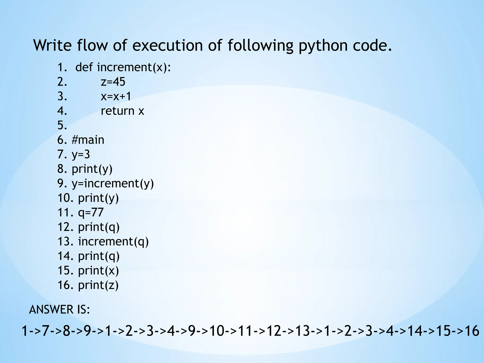 Write flow of execution of following python code.
1->7->8->9->1->2->3->4->9->10->11->12->13->1->2->3->4->14->15->16
ANSWER IS:
1. def increment(x):
2. z=45
3. x=x+1
4. return x
5.
6. #main
7. y=3
8. print(y)
9. y=increment(y)
10. print(y)
11. q=77
12. print(q)
13. increment(q)
14. print(q)
15. print(x)
16. print(z)
 