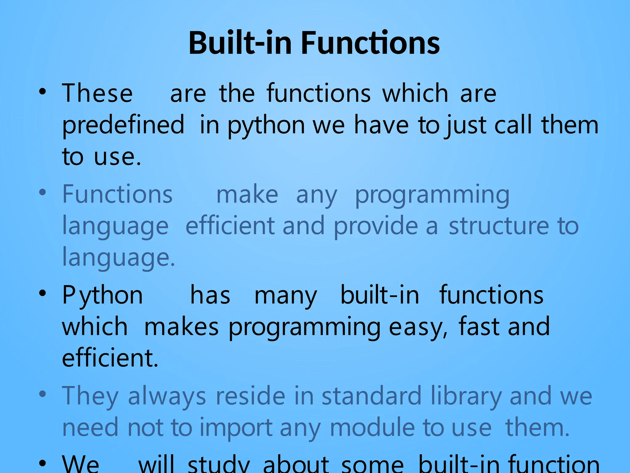Built-in Functions
• These are the functions which are
predefined in python we have to just call them
to use.
• Functions make any programming
language efficient and provide a structure to
language.
• Python has many built-in functions
which makes programming easy, fast and
efficient.
• They always reside in standard library and we
need not to import any module to use them.
•
 