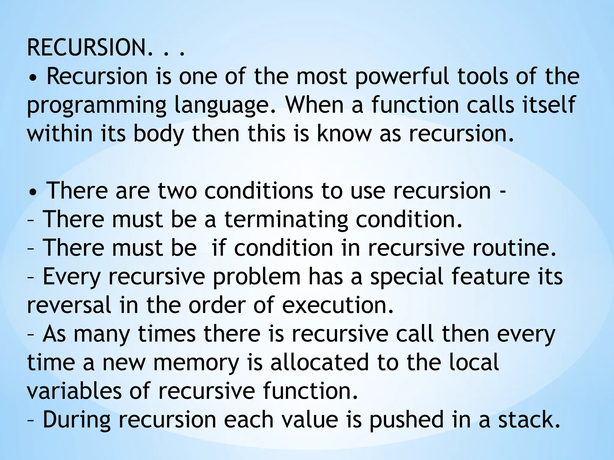 RECURSION. . .
• Recursion is one of the most powerful tools of the
programming language. When a function calls itself
within its body then this is know as recursion.
• There are two conditions to use recursion -
– There must be a terminating condition.
– There must be if condition in recursive routine.
– Every recursive problem has a special feature its
reversal in the order of execution.
– As many times there is recursive call then every
time a new memory is allocated to the local
variables of recursive function.
– During recursion each value is pushed in a stack.
 