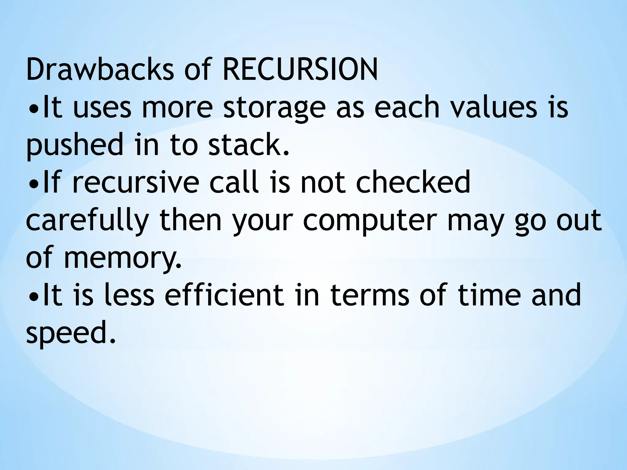 Drawbacks of RECURSION
•It uses more storage as each values is
pushed in to stack.
•If recursive call is not checked
carefully then your computer may go out
of memory.
•It is less efficient in terms of time and
speed.
 