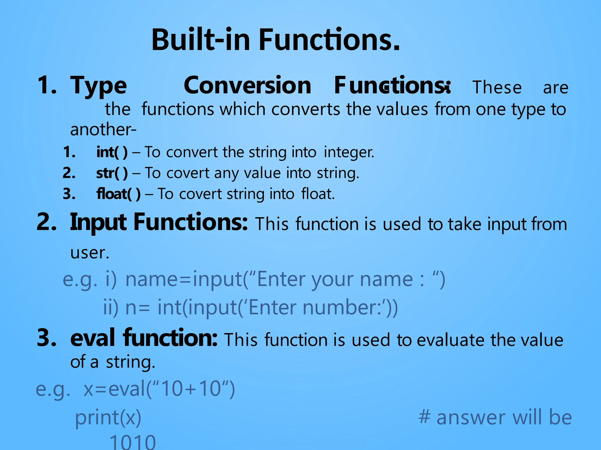 Built-in Functions.
. .
1. Type Conversion Functions: These are
the functions which converts the values from one type to
another-
1. int( ) – To convert the string into integer.
2. str( ) – To covert any value into string.
3. float( ) – To covert string into float.
2. Input Functions: This function is used to take input from
user.
e.g. i) name=input(“Enter your name : “)
ii) n= int(input(‘Enter number:’))
3. eval function: This function is used to evaluate the value
of a string.
e.g. x=eval(“10+10“)
print(x) # answer will be
 