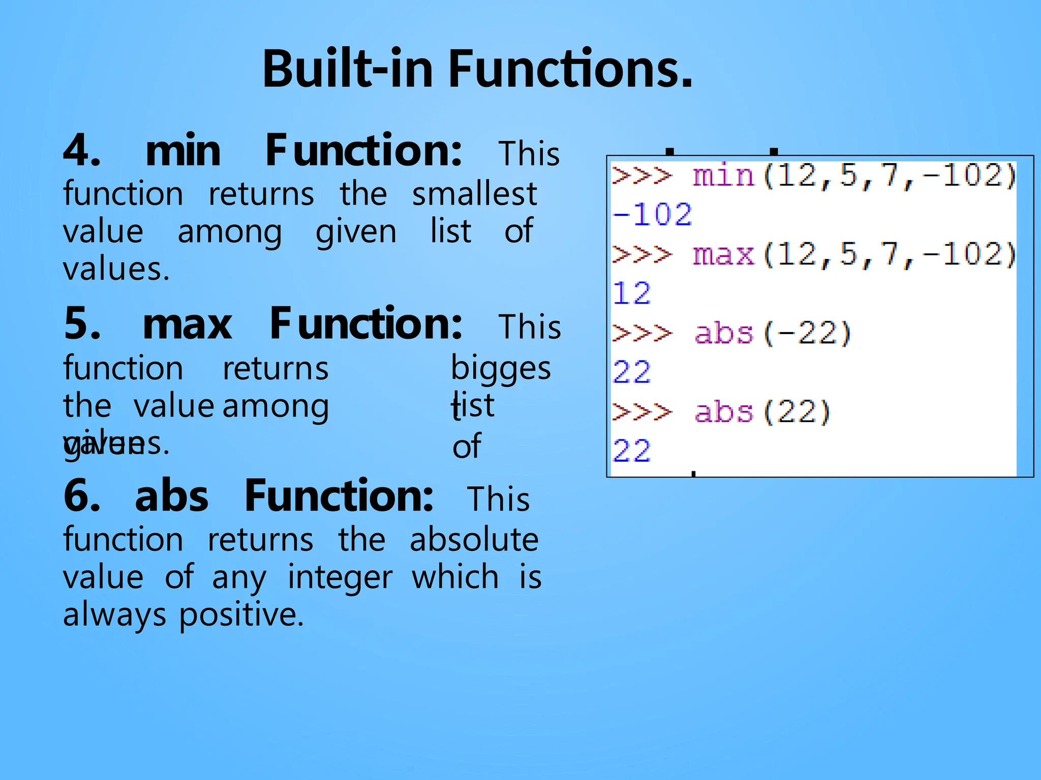 Built-in Functions.
. .
4. min Function: This
function returns the smallest
value among given list of
values.
5. max Function: This
bigges
t
function returns
the value among
given
list
of
values.
6. abs Function: This
function returns the absolute
value of any integer which is
always positive.
 