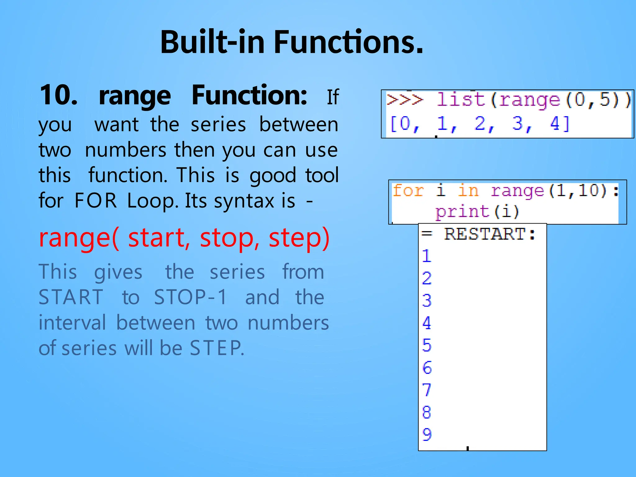 Built-in Functions.
. .
10. range Function: If
you want the series between
two numbers then you can use
this function. This is good tool
for FOR Loop. Its syntax is -
range( start, stop, step)
This gives the series from
START to STOP-1 and the
interval between two numbers
of series will be STEP.
 