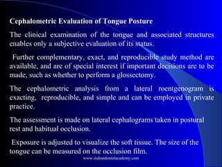 Cephalometric Evaluation of Tongue Posture
The clinical examination of the tongue and associated structures
enables only a subjective evaluation of its status.
Further complementary, exact, and reproducible study method are
available, and are of special interest if important decisions are to be
made, such as whether to perform a glossectomy.
The cephalometric analysis from a lateral roentgenogram is
exacting, reproducible, and simple and can be employed in private
practice.
The assessment is made on lateral cephalograms taken in postural
rest and habitual occlusion.
Exposure is adjusted to visualize the soft tissue. The size of the
tongue can be measured on the occlusion film.
www.indiandentalacademy.com
 