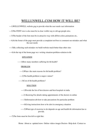                         WELLUNWELL.COM HOW IT WILL BE?
­­­1)WELLUNWELL website gng to provide what the user needs xact information

­­­2)The FONT size is also must be in clear visible way to old age people also.

­­­3)The header of the font must be in attractive way with diffrnt colors,animations etc..

­­­4)At the footer of the page must provide a complaint tool box to comment our mistakes and what 
                        the user needs

­­­­5)By collecting such mistakes we build website much better than other sites

­­­­6)At the top of the home page we r writing situation­problem­solution in tht
 
                          SITUATION

                 ­­­­­1)How many members suffering for tht health?
                   
                        PROBLEM
                
                     ­­­­1)What r the main reasons for tht health problem?
                      
                     ­­­­2)The health problem is major r minor?

                   ­­­­­3)Cost of tht health problems?

                                 SOLUTION

                        ­­­­1)Provide the list of best doctors and best hospitals in india

                        ­­­­2) Knowing Fee details taking appointments of the doctors in online

                       ­­­­­3)Information abt how to take precautions for particular problem

                       ­­­­­4)Giving instructions how to be alert in emergency situation

                          ­­­­­5)What type of excersise to do depends on age and health tht information has to 
                                                provide.

­­­­7)The fonts must be frm left to right like:


                   Home  About us  updated news  Online videos images Doctors  Help desk  Contact us
              
 