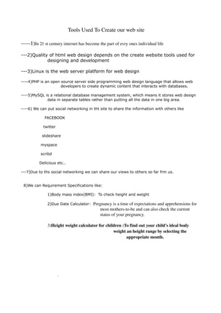                                           Tools Used To Create our web site


­­­­­1)In 21 st century internet has become the part of evry ones individual life 

---2)Quality of html web design depends on the create website tools used for
            designing and development

---3)Linux is the web server platform for web design

----4)PHP is an open source server side programming web design language that allows web
                     developers to create dynamic content that interacts with databases.

----5)MySQL is a relational database management system, which means it stores web design
             data in separate tables rather than putting all the data in one big area.

----6) We can put social networking in tht site to share the information with others like

              FACEBOOK

              twitter

             slideshare

            myspace

            scribd

            Delicious etc..

---7)Due to ths social networking we can share our views to others so far frm us.


    8)We can Requirement Specifications like:

                1)Body mass index(BMI): To check height and weight

                2)Due Date Calculator:     Pregnancy is a time of expectations and apprehensions for 
                                              most mothers­to­be and can also check the current 
                                              status of your pregnancy. 

                3)Height weight calculator for children :To find out your child's ideal body 
                                                   weight an height range by selecting the 
                                                          appropriate month. 


 



                         .
 
