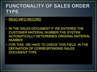 • READ INFO RECORD

• IN THE SALES DOCUMENT IF WE ENTERED THE
  CUSTOMER MATERIAL NUMBER,THE SYSTEM
  AUTOMATICALLY DETERMINES ORIGINAL MATERIAL
  NUMBER
• FOR THIS WE HAVE TO CHECK THIS FIELD IN THE
  DEFINATION OF CORRESPONDING SALES
  DOCUMENT TYPE
 