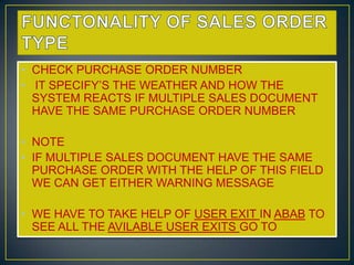 • CHECK PURCHASE ORDER NUMBER
• IT SPECIFY’S THE WEATHER AND HOW THE
  SYSTEM REACTS IF MULTIPLE SALES DOCUMENT
  HAVE THE SAME PURCHASE ORDER NUMBER

• NOTE
• IF MULTIPLE SALES DOCUMENT HAVE THE SAME
  PURCHASE ORDER WITH THE HELP OF THIS FIELD
  WE CAN GET EITHER WARNING MESSAGE

• WE HAVE TO TAKE HELP OF USER EXIT IN ABAB TO
  SEE ALL THE AVILABLE USER EXITS GO TO
 