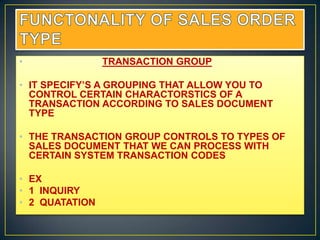 •               TRANSACTION GROUP

• IT SPECIFY’S A GROUPING THAT ALLOW YOU TO
  CONTROL CERTAIN CHARACTORSTICS OF A
  TRANSACTION ACCORDING TO SALES DOCUMENT
  TYPE

• THE TRANSACTION GROUP CONTROLS TO TYPES OF
  SALES DOCUMENT THAT WE CAN PROCESS WITH
  CERTAIN SYSTEM TRANSACTION CODES

• EX
• 1 INQUIRY
• 2 QUATATION
 