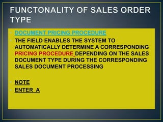 • DOCUMENT PRICING PROCEDURE
• THE FIELD ENABLES THE SYSTEM TO
  AUTOMATICALLY DETERMINE A CORRESPONDING
  PRICING PROCEDURE DEPENDING ON THE SALES
  DOCUMENT TYPE DURING THE CORRESPONDING
  SALES DOCUMENT PROCESSING

• NOTE
• ENTER A
 