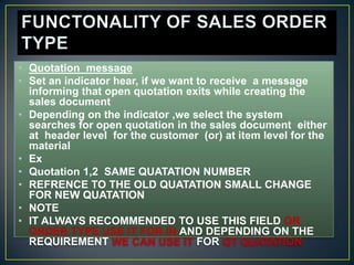 • Quotation message
• Set an indicator hear, if we want to receive a message
  informing that open quotation exits while creating the
  sales document
• Depending on the indicator ,we select the system
  searches for open quotation in the sales document either
  at header level for the customer (or) at item level for the
  material
• Ex
• Quotation 1,2 SAME QUATATION NUMBER
• REFRENCE TO THE OLD QUATATION SMALL CHANGE
  FOR NEW QUATATION
• NOTE
• IT ALWAYS RECOMMENDED TO USE THIS FIELD OR
  ORDER TYPE USE IT FOR IN AND DEPENDING ON THE
  REQUIREMENT WE CAN USE IT FOR QT QUATATION
 