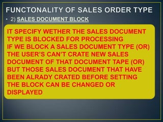 • 2) SALES DOCUMENT BLOCK
• IT SPECIFY WETHER THE SALES DOCUMENT TYPE IS
 IT SPECIFY WETHER THE SALES DOCUMENT
  BLOCKED FOR PROCESSING
•TYPE IS BLOCKED FOR PROCESSING
  IF WE BLOCK A SALES DOCUMENT TYPE (OR) THE
 IF WE BLOCK A SALES DOCUMENT TYPE (OR)
  USER’S CAN’T CRATE NEW SALES DOCUMENT OF
 THE USER’S CAN’T CRATE NEW SALES
  THAT DOCUMENT TAPE (OR)
•DOCUMENTSALES DOCUMENT THAT HAVE BEEN
  BUT THOSE OF THAT DOCUMENT TAPE (OR)
 BUT THOSE SALES DOCUMENT THAT HAVECAN
  ALRADY CRATED BEFORE SETTING THE BLOCK
  BE CHANGED OR DISPLAYED
 BEEN ALRADY CRATED BEFORE SETTING
THE BLOCK CAN BE CHANGED OR
DISPLAYED
 