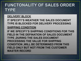 • DELIVERY BLOCK
• IT SPECIFY’S WEATHER THE SALES DOCUMENT
  TYPE IS BLOCKED FOR DELIVERY PROCESSING
• SHIPPING CONDITION
• IF WE SPECIFY’S SHIPPING CONDITIONS FOR THIS
  FIELD IN THE DEFINATION OF SALES DOCUMENT
  TYPE ,DURING THE SALES DOCUMENT
  PROCESSING THE VALUE FOR SHIPPING
  CONDITION ,WILL BE DETERMINED FROM THIS
  FIELD ONLY BUT NOT FROM THE CUSTOMER
  MASTER RECORD
 