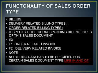 •   BILLING
•   DELIVERY RELATED BILLING TYPES :
•   ORDER RELATED BILLING TYPES :
•   IT SPECIFY’S THE CORRESPONDING BILLING TYPES
    OF THIS SALES DOCUMENT
•   EX
•   F1 ORDER RELATED INVOICE
•   F2 DELIVERY RELATED INVOICE
•   NOTE
•   NO BILLING DATA HAS TO BE SPECIFIED FOR
    CERTAIN SALES DOCUMENT TYPE LIKE IN AND QT
 