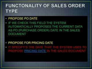 • PROPOSE PO DATE
• IF WE CHECK THIS FIELD THE SYSTEM
  AUTOMATICALLY PROPOSES THE CURRENT DATA
  AS PO (PURCHASE ORDER) DATE IN THE SALES
  DOCUMENT

• PROPOSE FOR PRICING DATE
• IT SPECIFY’S THE DATE THAT THE SYSTEM USES TO
  PROPOSE PRICING DATE IN THE SALES DOCUMENT
 