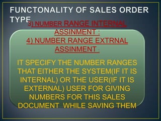 3) NUMBER RANGE INTERNAL
         ASSINMENT :
  4) NUMBER RANGE EXTRNAL
         ASSINMENT :
IT SPECIFY THE NUMBER RANGES
THAT EITHER THE SYSTEM(IF IT IS
 INTERNAL) OR THE USER(IF IT IS
  EXTERNAL) USER FOR GIVING
    NUMBERS FOR THIS SALES
DOCUMENT WHILE SAVING THEM
 