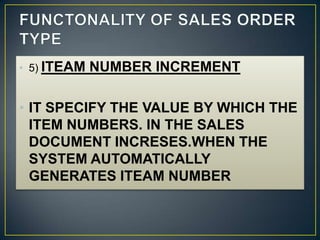 • 5) ITEAM   NUMBER INCREMENT

• IT SPECIFY THE VALUE BY WHICH THE
  ITEM NUMBERS. IN THE SALES
  DOCUMENT INCRESES.WHEN THE
  SYSTEM AUTOMATICALLY
  GENERATES ITEAM NUMBER
 