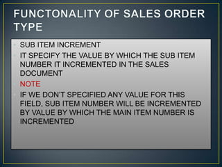 • SUB ITEM INCREMENT
• IT SPECIFY THE VALUE BY WHICH THE SUB ITEM
  NUMBER IT INCREMENTED IN THE SALES
  DOCUMENT
• NOTE
• IF WE DON’T SPECIFIED ANY VALUE FOR THIS
  FIELD, SUB ITEM NUMBER WILL BE INCREMENTED
  BY VALUE BY WHICH THE MAIN ITEM NUMBER IS
  INCREMENTED
 