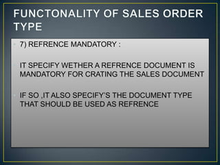 • 7) REFRENCE MANDATORY :

• IT SPECIFY WETHER A REFRENCE DOCUMENT IS
  MANDATORY FOR CRATING THE SALES DOCUMENT

• IF SO ,IT ALSO SPECIFY’S THE DOCUMENT TYPE
  THAT SHOULD BE USED AS REFRENCE
 