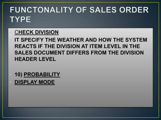 • CHECK DIVISION
• IT SPECIFY THE WEATHER AND HOW THE SYSTEM
  REACTS IF THE DIVISION AT ITEM LEVEL IN THE
  SALES DOCUMENT DIFFERS FROM THE DIVISION
  HEADER LEVEL

• 10) PROBABILITY
• DISPLAY MODE
 