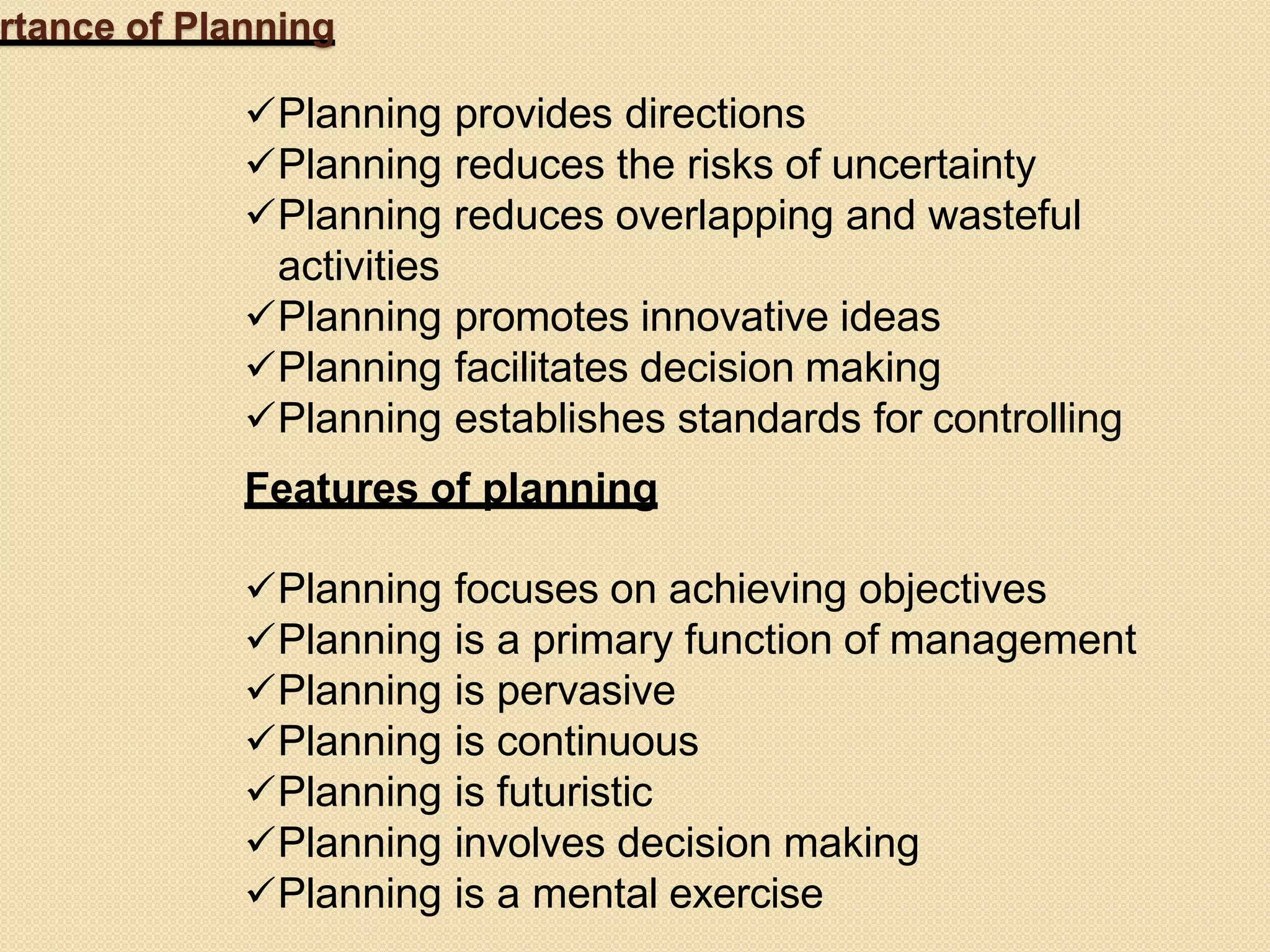 rtance of Planning
Planning provides directions
Planning reduces the risks of uncertainty
Planning reduces overlapping and wasteful
activities
Planning promotes innovative ideas
Planning facilitates decision making
Planning establishes standards for controlling
Features of planning
Planning focuses on achieving objectives
Planning is a primary function of management
Planning is pervasive
Planning is continuous
Planning is futuristic
Planning involves decision making
Planning is a mental exercise
 