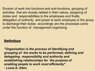 Division of work into functions and sub-functions, grouping of
activities that are closely related in their nature, assigning of
duties and responsibilities to the employees and finally
delegation of authority and power to each employee or the group
to discharge their duties accordingly are the processes come
under the function of management organizing.
Definition
"Organization is the process of identifying and
grouping of the works to be performed, defining and
delegating responsibility and authority and
establishing relationships for the purpose of
enabling people to work most efficiently".
- Louis A. Allen
 